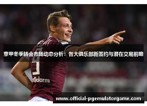 意甲冬季转会市场动态分析:各大俱乐部新签约与潜在交易前瞻 意甲冬季转会市场动态分析:各大俱乐部新签约与潜在交易前瞻