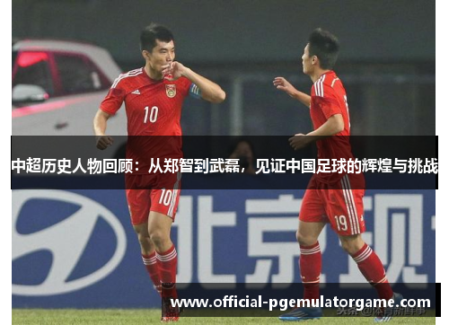 中超历史人物回顾:从郑智到武磊,见证中国足球的辉煌与挑战 中超历史人物回顾:从郑智到武磊,见证中国足球的辉煌与挑战