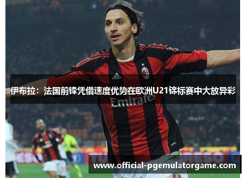 伊布拉:法国前锋凭借速度优势在欧洲U21锦标赛中大放异彩 伊布拉:法国前锋凭借速度优势在欧洲U21锦标赛中大放异彩