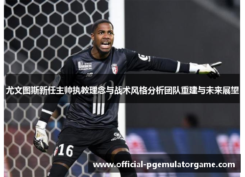 尤文图斯新任主帅执教理念与战术风格分析团队重建与未来展望 尤文图斯新任主帅执教理念与战术风格分析团队重建与未来展望