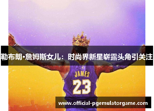 勒布朗·詹姆斯女儿：时尚界新星崭露头角引关注