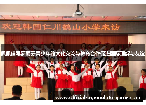 佩佩倡导葡萄牙青少年跨文化交流与教育合作促进国际理解与友谊 佩佩倡导葡萄牙青少年跨文化交流与教育合作促进国际理解与友谊