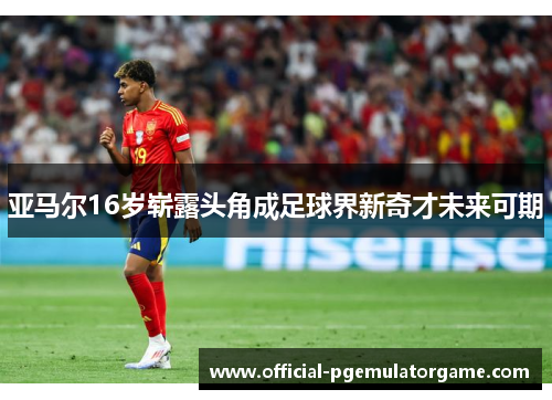 亚马尔16岁崭露头角成足球界新奇才未来可期