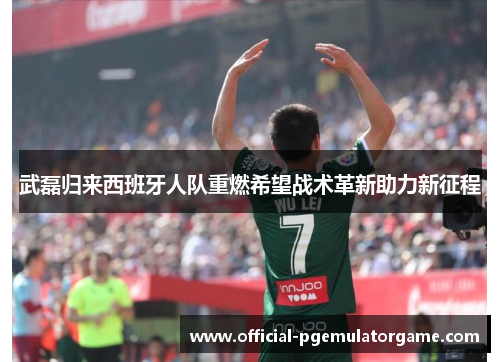 武磊归来西班牙人队重燃希望战术革新助力新征程 武磊归来西班牙人队重燃希望战术革新助力新征程