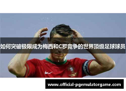 如何突破极限成为梅西和C罗竞争的世界顶级足球球员 如何突破极限成为梅西和C罗竞争的世界顶级足球球员