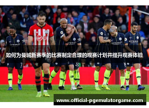 如何为曼城新赛季的比赛制定合理的观赛计划并提升观赛体验