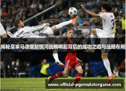 揭秘皇家马德里新银河战舰崛起背后的成功之道与战略布局 揭秘皇家马德里新银河战舰崛起背后的成功之道与战略布局