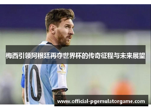 梅西引领阿根廷再夺世界杯的传奇征程与未来展望