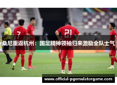 桑尼重返杭州:国足精神领袖归来激励全队士气 桑尼重返杭州:国足精神领袖归来激励全队士气