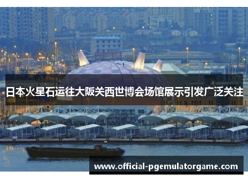 日本火星石运往大阪关西世博会场馆展示引发广泛关注 日本火星石运往大阪关西世博会场馆展示引发广泛关注