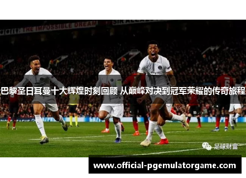 巴黎圣日耳曼十大辉煌时刻回顾 从巅峰对决到冠军荣耀的传奇旅程