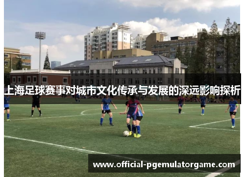 上海足球赛事对城市文化传承与发展的深远影响探析
