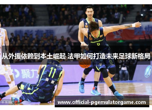 从外援依赖到本土崛起 法甲如何打造未来足球新格局 从外援依赖到本土崛起 法甲如何打造未来足球新格局