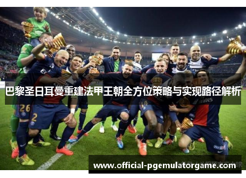 巴黎圣日耳曼重建法甲王朝全方位策略与实现路径解析 巴黎圣日耳曼重建法甲王朝全方位策略与实现路径解析