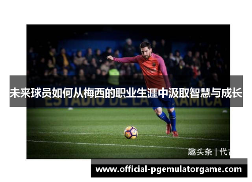 未来球员如何从梅西的职业生涯中汲取智慧与成长 未来球员如何从梅西的职业生涯中汲取智慧与成长