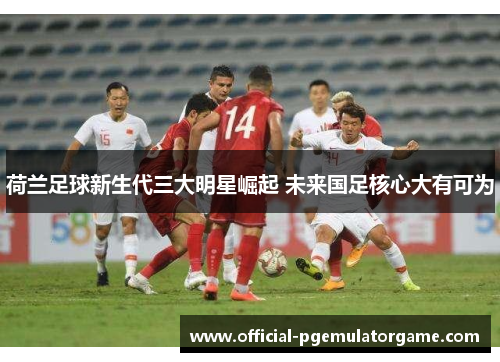 荷兰足球新生代三大明星崛起 未来国足核心大有可为 荷兰足球新生代三大明星崛起 未来国足核心大有可为
