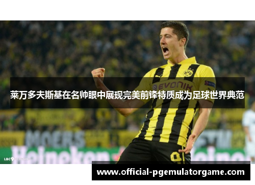 莱万多夫斯基在名帅眼中展现完美前锋特质成为足球世界典范 莱万多夫斯基在名帅眼中展现完美前锋特质成为足球世界典范