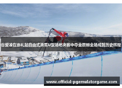 谷爱凌在崇礼站自由式滑雪U型场地决赛中夺金震撼全场成就历史辉煌