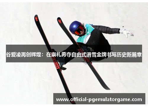 谷爱凌再创辉煌：在崇礼勇夺自由式滑雪金牌书写历史新篇章