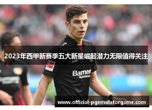 2023年西甲新赛季五大新星崛起潜力无限值得关注