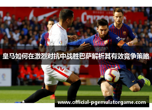 皇马如何在激烈对抗中战胜巴萨解析其有效竞争策略