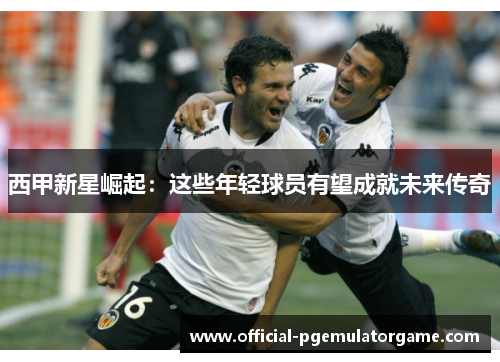 西甲新星崛起:这些年轻球员有望成就未来传奇 西甲新星崛起:这些年轻球员有望成就未来传奇