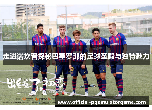 走进诺坎普探秘巴塞罗那的足球圣殿与独特魅力 走进诺坎普探秘巴塞罗那的足球圣殿与独特魅力