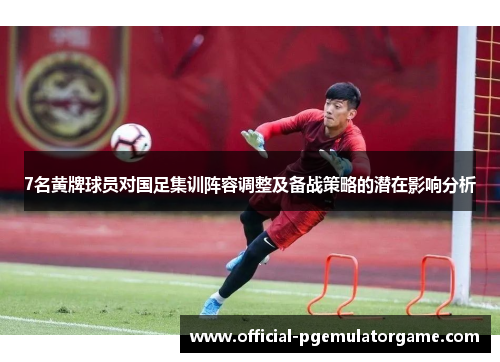 7名黄牌球员对国足集训阵容调整及备战策略的潜在影响分析