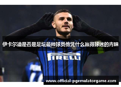 伊卡尔迪是否是足坛最帅球员他凭什么赢得球迷的青睐