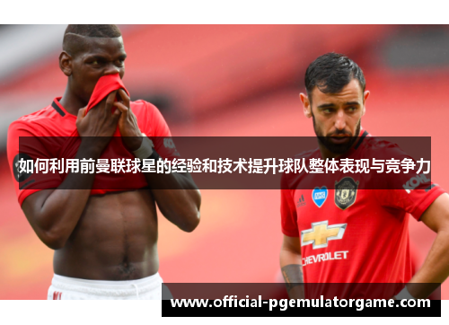 如何利用前曼联球星的经验和技术提升球队整体表现与竞争力