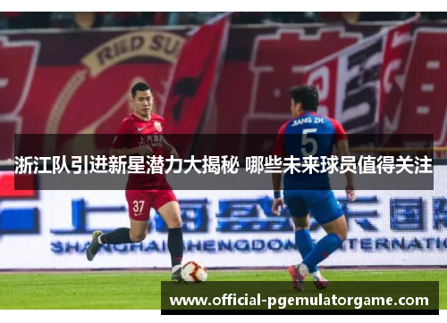 浙江队引进新星潜力大揭秘 哪些未来球员值得关注 浙江队引进新星潜力大揭秘 哪些未来球员值得关注