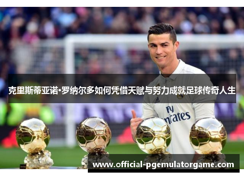 克里斯蒂亚诺·罗纳尔多如何凭借天赋与努力成就足球传奇人生 克里斯蒂亚诺·罗纳尔多如何凭借天赋与努力成就足球传奇人生