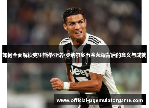 如何全面解读克里斯蒂亚诺·罗纳尔多五金荣耀背后的意义与成就 如何全面解读克里斯蒂亚诺·罗纳尔多五金荣耀背后的意义与成就