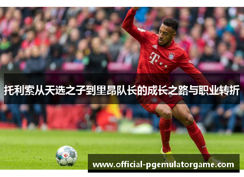 托利索从天选之子到里昂队长的成长之路与职业转折