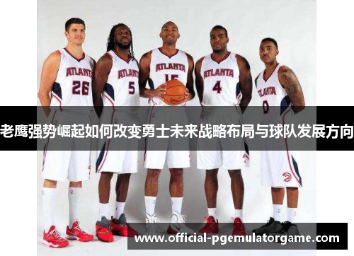 老鹰强势崛起如何改变勇士未来战略布局与球队发展方向 老鹰强势崛起如何改变勇士未来战略布局与球队发展方向