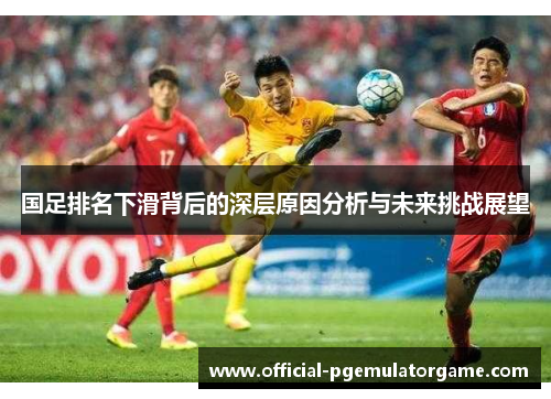 国足排名下滑背后的深层原因分析与未来挑战展望 国足排名下滑背后的深层原因分析与未来挑战展望