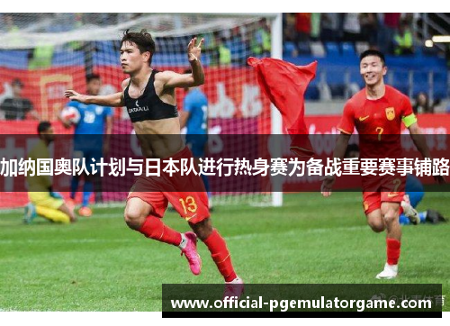 加纳国奥队计划与日本队进行热身赛为备战重要赛事铺路