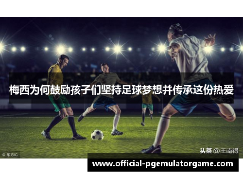 梅西为何鼓励孩子们坚持足球梦想并传承这份热爱 梅西为何鼓励孩子们坚持足球梦想并传承这份热爱