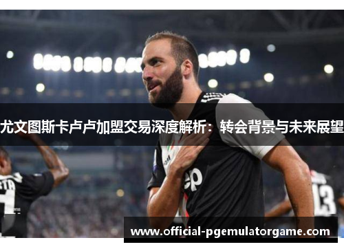 尤文图斯卡卢卢加盟交易深度解析:转会背景与未来展望 尤文图斯卡卢卢加盟交易深度解析:转会背景与未来展望