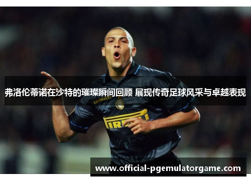 弗洛伦蒂诺在沙特的璀璨瞬间回顾 展现传奇足球风采与卓越表现