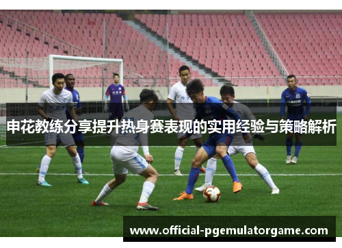申花教练分享提升热身赛表现的实用经验与策略解析 申花教练分享提升热身赛表现的实用经验与策略解析