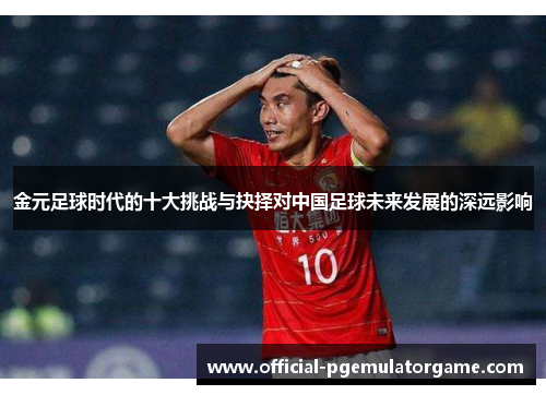 金元足球时代的十大挑战与抉择对中国足球未来发展的深远影响