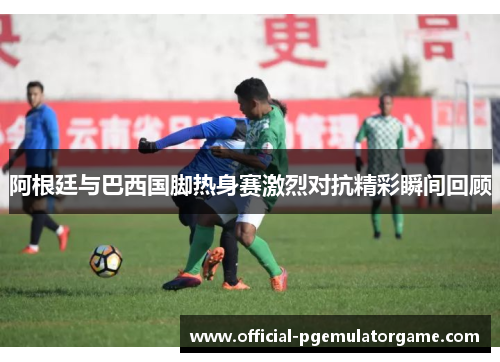 阿根廷与巴西国脚热身赛激烈对抗精彩瞬间回顾 阿根廷与巴西国脚热身赛激烈对抗精彩瞬间回顾