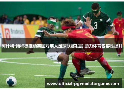 阿什利·扬积极推动英国残疾人足球联赛发展 助力体育包容性提升 阿什利·扬积极推动英国残疾人足球联赛发展 助力体育包容性提升
