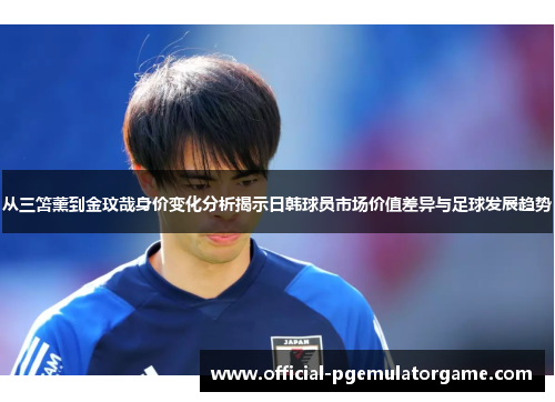 从三笘薰到金玟哉身价变化分析揭示日韩球员市场价值差异与足球发展趋势