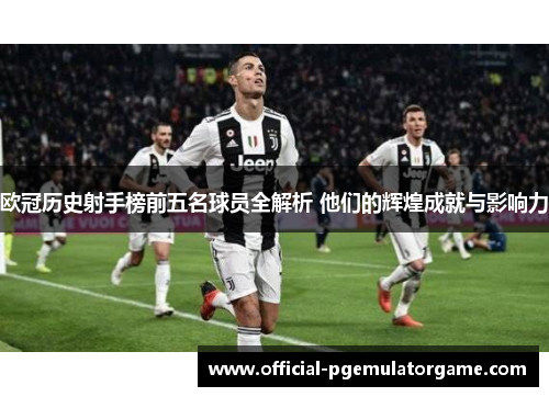 欧冠历史射手榜前五名球员全解析 他们的辉煌成就与影响力