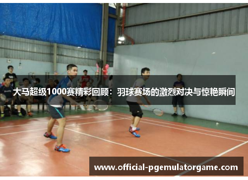 大马超级1000赛精彩回顾：羽球赛场的激烈对决与惊艳瞬间