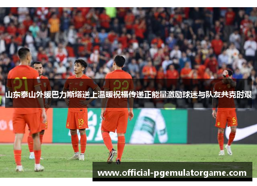 山东泰山外援巴力斯塔送上温暖祝福传递正能量激励球迷与队友共克时艰 山东泰山外援巴力斯塔送上温暖祝福传递正能量激励球迷与队友共克时艰