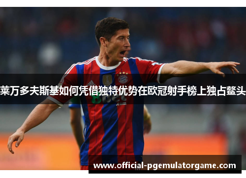 莱万多夫斯基如何凭借独特优势在欧冠射手榜上独占鳌头 莱万多夫斯基如何凭借独特优势在欧冠射手榜上独占鳌头