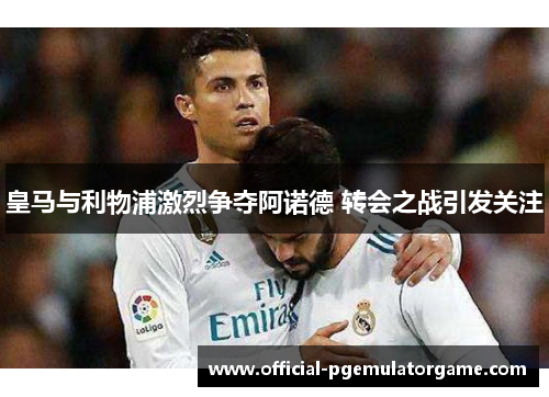 皇马与利物浦激烈争夺阿诺德 转会之战引发关注 皇马与利物浦激烈争夺阿诺德 转会之战引发关注